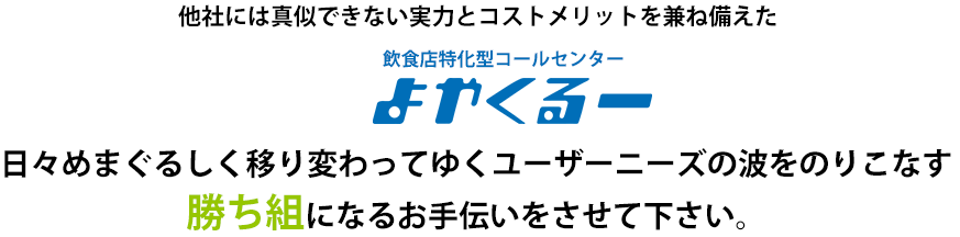 他社には真似できない実力とコストメリットを兼ね備えた「居酒屋 外食・飲食店特化型コールセンター よやくるー」 日々めまぐるしく移り変わってゆくユーザーニーズの波をのりこなす勝ち組になるお手伝いをさせてください。