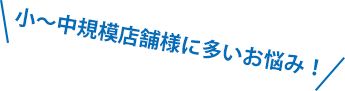 小~中規模店舗様に多いお悩み!