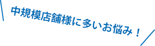 中規模店舗様に多いお悩み！