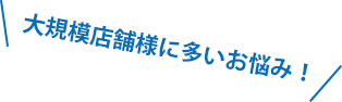 大規模店舗様に多いお悩み!